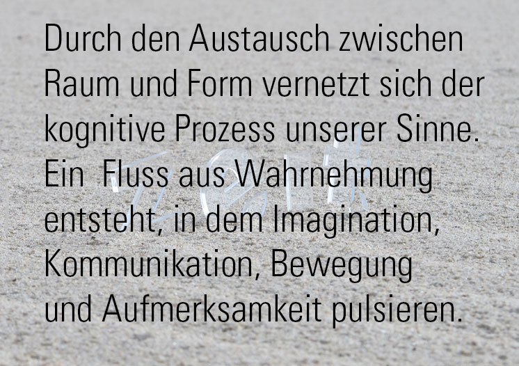 raumformzeit - Durch den Austausch zwischen Raum und Form vernetzt sich der kognitive 
						               Prozess unserer Sinne. Ein Fluss aus Wahrnehmung entsteht, in dem Imagination , Kommunikation
						               , Bewegung und Aufmerksamkeit pulsieren.